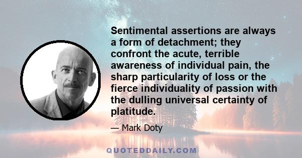 Sentimental assertions are always a form of detachment; they confront the acute, terrible awareness of individual pain, the sharp particularity of loss or the fierce individuality of passion with the dulling universal