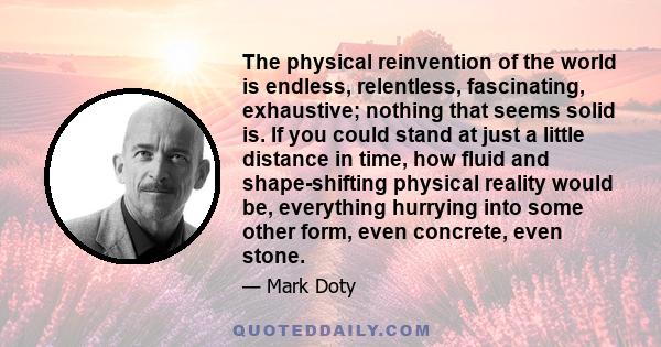 The physical reinvention of the world is endless, relentless, fascinating, exhaustive; nothing that seems solid is. If you could stand at just a little distance in time, how fluid and shape-shifting physical reality