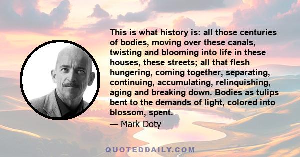 This is what history is: all those centuries of bodies, moving over these canals, twisting and blooming into life in these houses, these streets; all that flesh hungering, coming together, separating, continuing,