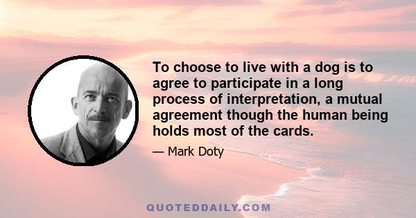 To choose to live with a dog is to agree to participate in a long process of interpretation, a mutual agreement though the human being holds most of the cards.