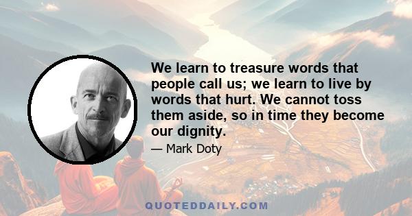 We learn to treasure words that people call us; we learn to live by words that hurt. We cannot toss them aside, so in time they become our dignity.