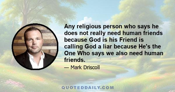 Any religious person who says he does not really need human friends because God is his Friend is calling God a liar because He's the One Who says we also need human friends.