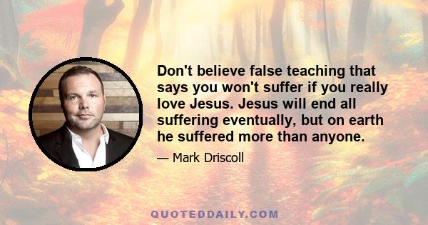 Don't believe false teaching that says you won't suffer if you really love Jesus. Jesus will end all suffering eventually, but on earth he suffered more than anyone.