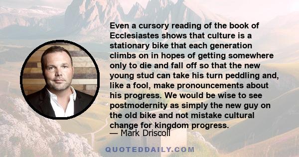 Even a cursory reading of the book of Ecclesiastes shows that culture is a stationary bike that each generation climbs on in hopes of getting somewhere only to die and fall off so that the new young stud can take his