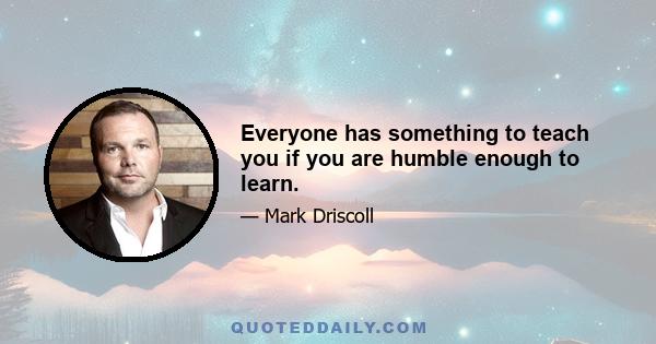 Everyone has something to teach you if you are humble enough to learn.