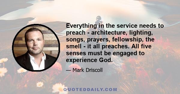 Everything in the service needs to preach - architecture, lighting, songs, prayers, fellowship, the smell - it all preaches. All five senses must be engaged to experience God.