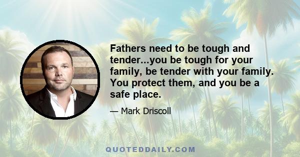 Fathers need to be tough and tender...you be tough for your family, be tender with your family. You protect them, and you be a safe place.