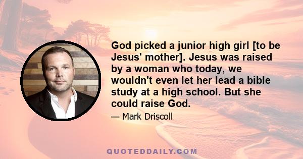 God picked a junior high girl [to be Jesus' mother]. Jesus was raised by a woman who today, we wouldn't even let her lead a bible study at a high school. But she could raise God.