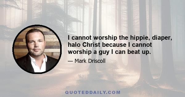 I cannot worship the hippie, diaper, halo Christ because I cannot worship a guy I can beat up.