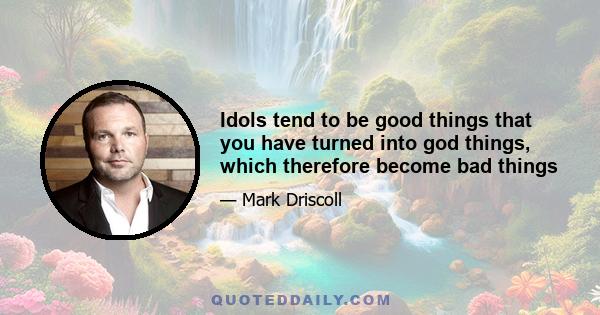 Idols tend to be good things that you have turned into god things, which therefore become bad things