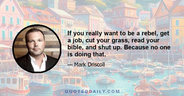 If you really want to be a rebel, get a job, cut your grass, read your bible, and shut up. Because no one is doing that.