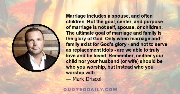 Marriage includes a spouse, and often children. But the goal, center, and purpose of marriage is not self, spouse, or children. The ultimate goal of marriage and family is the glory of God. Only when marriage and family 