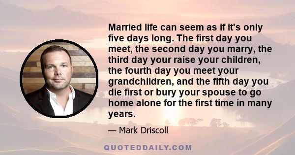 Married life can seem as if it's only five days long. The first day you meet, the second day you marry, the third day your raise your children, the fourth day you meet your grandchildren, and the fifth day you die first 