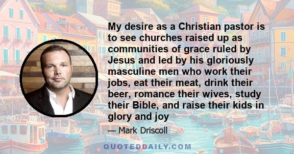 My desire as a Christian pastor is to see churches raised up as communities of grace ruled by Jesus and led by his gloriously masculine men who work their jobs, eat their meat, drink their beer, romance their wives,