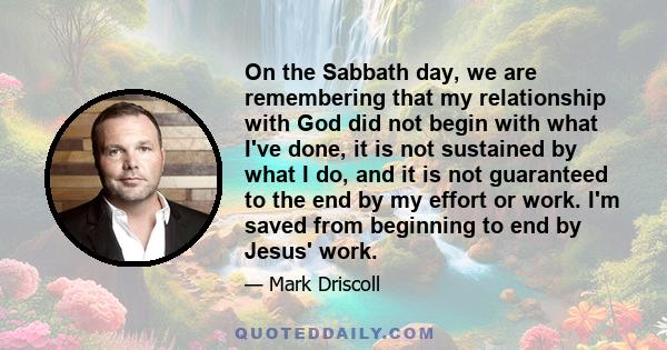 On the Sabbath day, we are remembering that my relationship with God did not begin with what I've done, it is not sustained by what I do, and it is not guaranteed to the end by my effort or work. I'm saved from