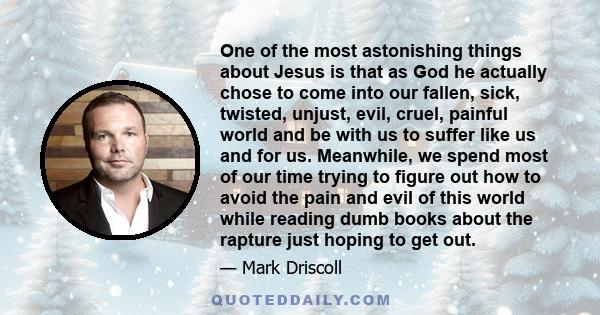 One of the most astonishing things about Jesus is that as God he actually chose to come into our fallen, sick, twisted, unjust, evil, cruel, painful world and be with us to suffer like us and for us. Meanwhile, we spend 