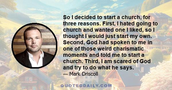 So I decided to start a church, for three reasons. First, I hated going to church and wanted one I liked, so I thought I would just start my own. Second, God had spoken to me in one of those weird charismatic moments