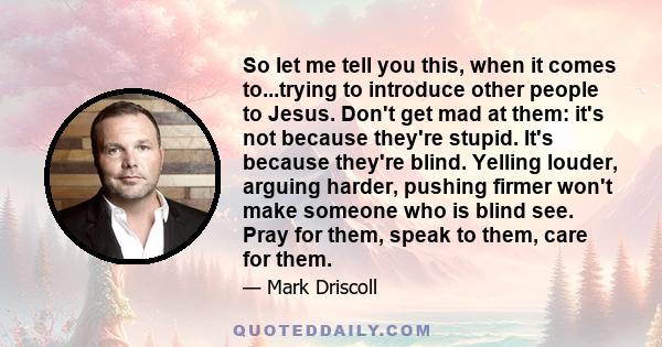 So let me tell you this, when it comes to...trying to introduce other people to Jesus. Don't get mad at them: it's not because they're stupid. It's because they're blind. Yelling louder, arguing harder, pushing firmer