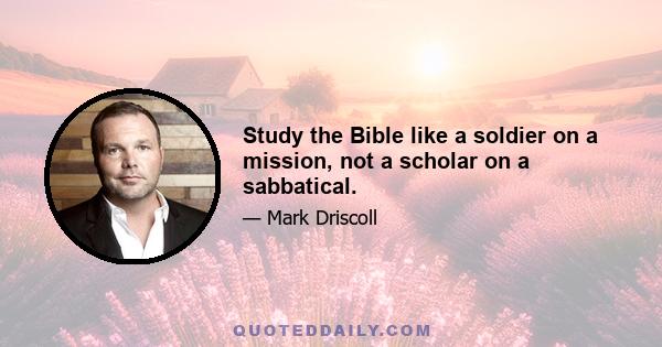 Study the Bible like a soldier on a mission, not a scholar on a sabbatical.