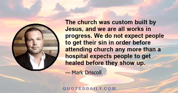 The church was custom built by Jesus, and we are all works in progress. We do not expect people to get their sin in order before attending church any more than a hospital expects people to get healed before they show up.