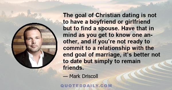 The goal of Christian dating is not to have a boyfriend or girlfriend but to find a spouse. Have that in mind as you get to know one an- other, and if you’re not ready to commit to a relationship with the end goal of