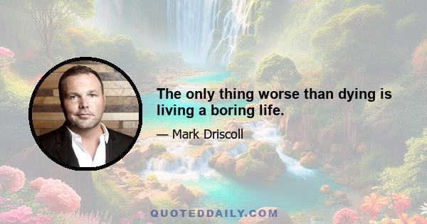 The only thing worse than dying is living a boring life.