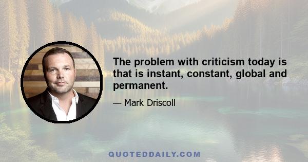 The problem with criticism today is that is instant, constant, global and permanent.