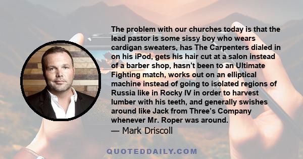 The problem with our churches today is that the lead pastor is some sissy boy who wears cardigan sweaters, has The Carpenters dialed in on his iPod, gets his hair cut at a salon instead of a barber shop, hasn’t been to