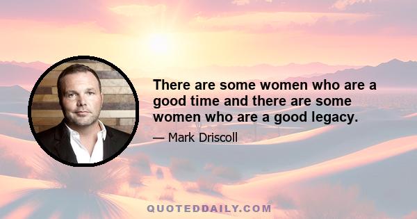 There are some women who are a good time and there are some women who are a good legacy.