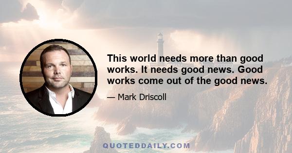 This world needs more than good works. It needs good news. Good works come out of the good news.