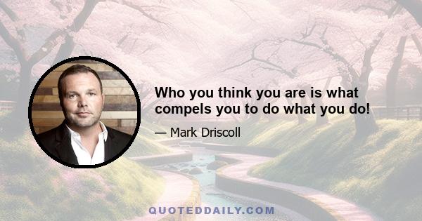 Who you think you are is what compels you to do what you do!