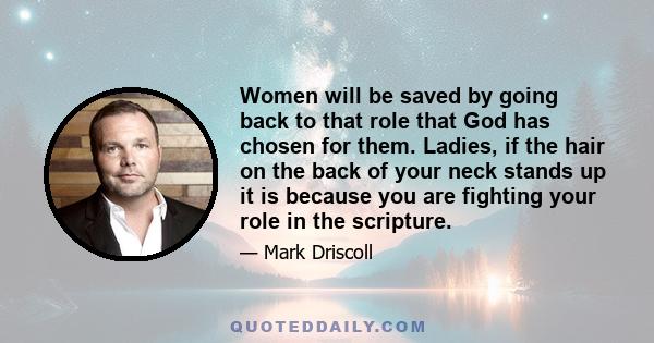 Women will be saved by going back to that role that God has chosen for them. Ladies, if the hair on the back of your neck stands up it is because you are fighting your role in the scripture.