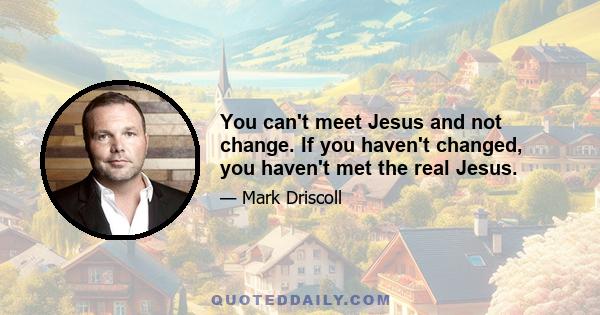 You can't meet Jesus and not change. If you haven't changed, you haven't met the real Jesus.