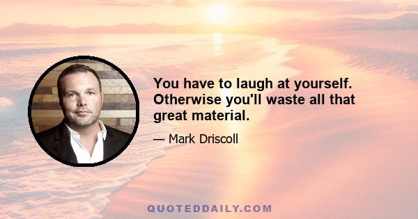 You have to laugh at yourself. Otherwise you'll waste all that great material.