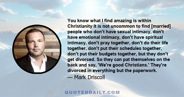 You know what I find amazing is within Christianity it is not uncommon to find [married] people who don't have sexual intimacy, don't have emotional intimacy, don't have spiritual intimacy, don't pray together, don't do 