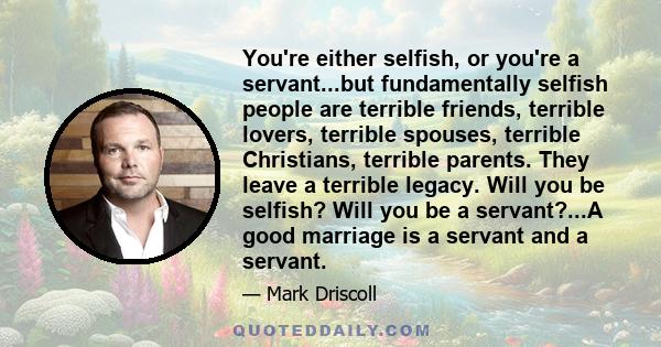 You're either selfish, or you're a servant...but fundamentally selfish people are terrible friends, terrible lovers, terrible spouses, terrible Christians, terrible parents. They leave a terrible legacy. Will you be