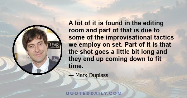 A lot of it is found in the editing room and part of that is due to some of the improvisational tactics we employ on set. Part of it is that the shot goes a little bit long and they end up coming down to fit time.