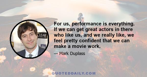 For us, performance is everything. If we can get great actors in there who like us, and we really like, we feel pretty confident that we can make a movie work.