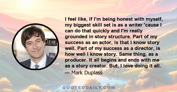 I feel like, if I'm being honest with myself, my biggest skill set is as a writer 'cause I can do that quickly and I'm really grounded in story structure. Part of my success as an actor, is that I know story well. Part