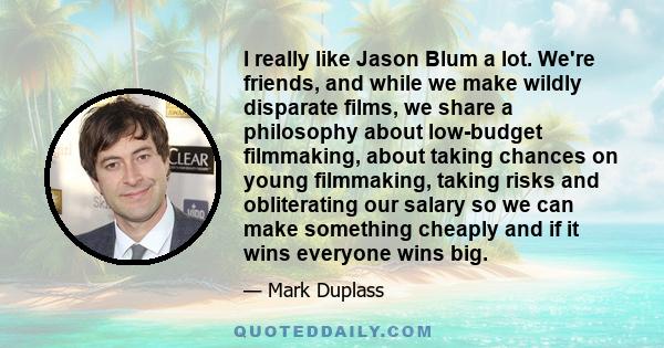 I really like Jason Blum a lot. We're friends, and while we make wildly disparate films, we share a philosophy about low-budget filmmaking, about taking chances on young filmmaking, taking risks and obliterating our