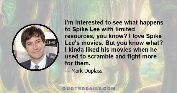 I'm interested to see what happens to Spike Lee with limited resources, you know? I love Spike Lee's movies. But you know what? I kinda liked his movies when he used to scramble and fight more for them.