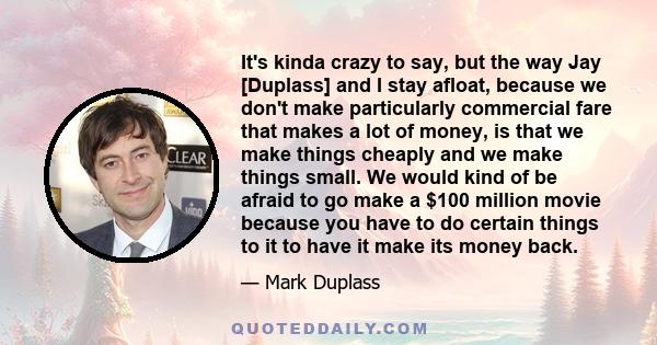 It's kinda crazy to say, but the way Jay [Duplass] and I stay afloat, because we don't make particularly commercial fare that makes a lot of money, is that we make things cheaply and we make things small. We would kind