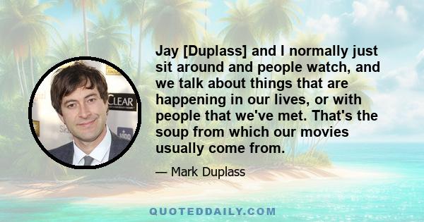 Jay [Duplass] and I normally just sit around and people watch, and we talk about things that are happening in our lives, or with people that we've met. That's the soup from which our movies usually come from.