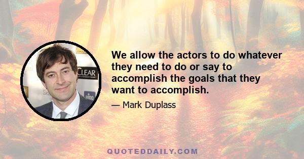 We allow the actors to do whatever they need to do or say to accomplish the goals that they want to accomplish.