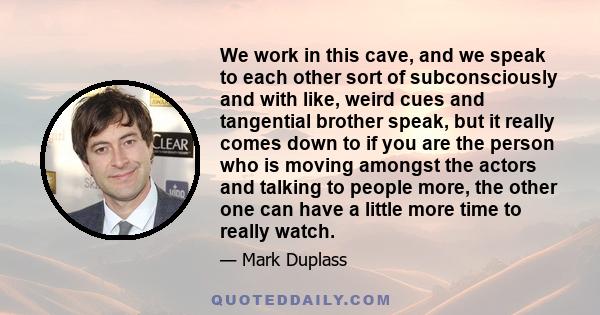 We work in this cave, and we speak to each other sort of subconsciously and with like, weird cues and tangential brother speak, but it really comes down to if you are the person who is moving amongst the actors and