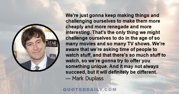 We're just gonna keep making things and challenging ourselves to make them more cheaply and more renegade and more interesting. That's the only thing we might challenge ourselves to do in the age of so many movies and