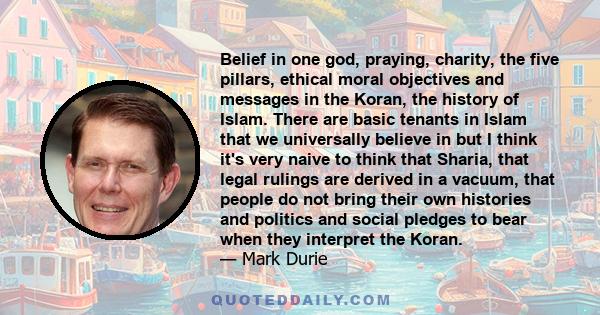 Belief in one god, praying, charity, the five pillars, ethical moral objectives and messages in the Koran, the history of Islam. There are basic tenants in Islam that we universally believe in but I think it's very