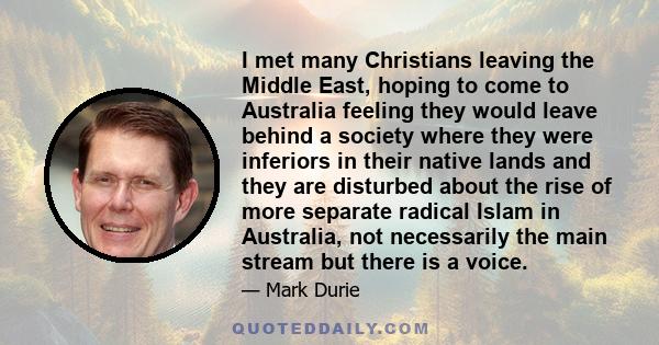 I met many Christians leaving the Middle East, hoping to come to Australia feeling they would leave behind a society where they were inferiors in their native lands and they are disturbed about the rise of more separate 