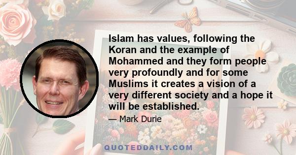 Islam has values, following the Koran and the example of Mohammed and they form people very profoundly and for some Muslims it creates a vision of a very different society and a hope it will be established.