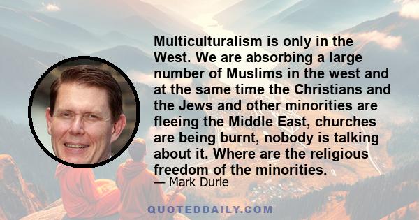 Multiculturalism is only in the West. We are absorbing a large number of Muslims in the west and at the same time the Christians and the Jews and other minorities are fleeing the Middle East, churches are being burnt,